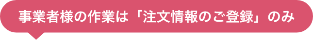 事業者様の作業は「注文情報のご登録」のみ