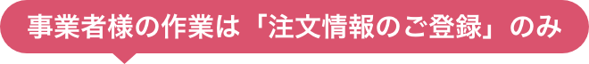 事業者様の作業は「注文情報のご登録」のみ